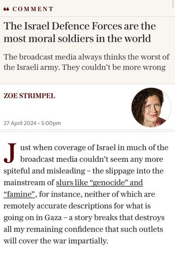 Comment article by Zoe Strimpel in the Telegraph
The Israel Defence Forces are the most moral soldiers in the world
The broadcast media always thinks the worst of the Israeli army.  They couldn't be more wrong
"Just when coverage of Israel in much of the broadcast media couldn't seem any more spiteful and misleading - the slippage into the mainstream of *slurs like 'genocide' and 'famine'*, for instance, neither of which are remotely accurate describtions for what is going on in Gaza - a story breaks that destroys all my remaining confidence that such outlets will cover the war impartially."

*denotes underlining in article