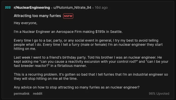 A Reddit post on r/NuclearEngineering titled "Attracting too many furries" which reads:

Hey everyone,

I'm a Nuclear Engineer an Aerospace Firm making $195k in Seattle.

Every time I go to a bar, party, or any social event in general, I try my best to avoid telling people what I do. Every time I tell a furry (male or female) I'm a nuclear engineer they start hitting on me.

Last week I went to a friend's birthday party. Told his brother I was a nuclear engineer. He kept asking me "can you cause a reactivity excursion with your control rod?" and "can I be your fast breeder reactor?" in a flirtatious manner.

This is a recurring problem. It's gotten so bad that I tell furries that I'm an industrial engineer so they will stop hitting on me all the time.

Any advice on how to stop attracting so many furries as a nuclear engineer?