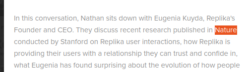 Screenshot of:

In this conversation, Nathan sits down with Eugenia Kuyda, Replika's Founder and CEO. They discuss recent research published in *Nature* [highlighted by me] conducted by Stanford on Replika user interactions, how Replika is providing their users with a relationship they can trust and confide in, what Eugenia has found surprising about the evolution of how people [cuts off]