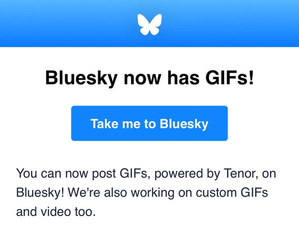 Screenshot of a Bluesky email saying:

Bluesky now has GIFs!

You can now post GIFs, powered by Tenor, on Bluesky! We're also working on custom GIFs and video too.
