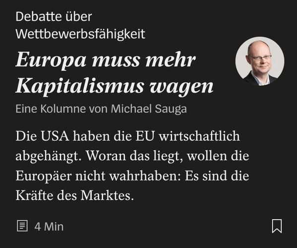 Screenshot einer Spiegel-Headline. Text:


Debatte über Wettbewerbsfähigkeit Europa muss mehr Kapitalismus wagen Eine Kolumne von Michael Sauga
Michael Sauga
Die USA haben die EU wirtschaftlich abgehängt. Woran das liegt, wollen die Europäer nicht wahrhaben: Es sind die Kräfte des Marktes.
