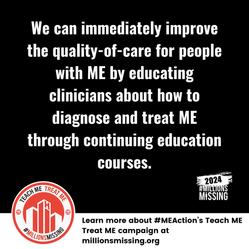 We can immediately improve quality-of-care for people with ME by educating clinicians about how to diagnose and treat ME through continuing education courses.
Learn more about #MEAction's Teach ME Treat Me campaign at millionsmissing.org
