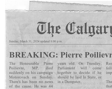 (Newspaper dated Sunday March 31st, 2024 update 8:00 p.m.
The Calvary.. 
BREAKING: Pierre Poilievre dead at 44
The Honourable Pierre Poilievre, MP, died suddenly on his campaign Motorcoach on Sunday.
There's has been no news of the cause. He was 44 years old.
On Tuesday, Parliament will come together to decide if he should be laid In State, or in a Dumpster.
