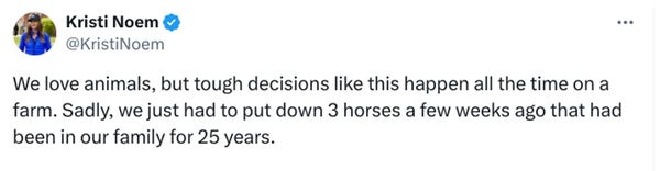 Kristi Noem
@KristiNoem

We love animals, but tough decisions like this happen all the time on a farm. Sadly, we just had to put down 3 horses a few weeks ago that had been in our family for 25 years.