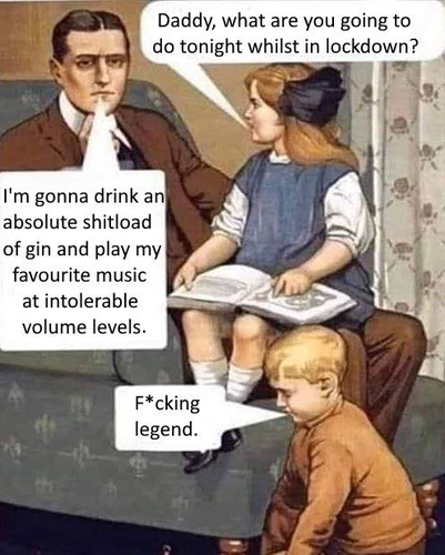 Daughter: Daddy, what are you going to do tonight whilst in lockdown?

Father: I'm gonna drink an absolute shitload of gin and play my favourite music at intolerable volume levels.

Son: F*cking t’“ legend.