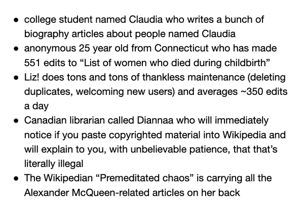 
college student named Claudia who writes a bunch of biography articles about people named Claudia
anonymous 25 year old from Connecticut who has made 551 edits to “List of women who died during childbirth”
Liz! does tons and tons of thankless maintenance (deleting duplicates, welcoming new users) and averages ~350 edits a day
Canadian librarian called Diannaa who will immediately notice if you paste copyrighted material into Wikipedia and will explain to you, with unbelievable patience, that that’s literally illegal 
The Wikipedian “Premeditated chaos” is carrying all the Alexander McQueen-related articles on her back 
