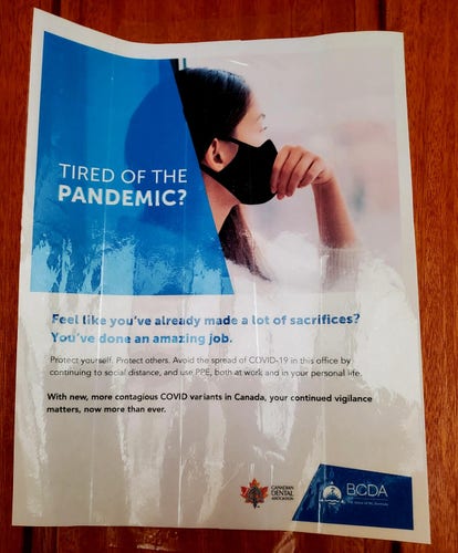 Laminated sign on wall at my dentist's office. From Canadian Dental Association & BC Dental Association.

It reads:

Tired of the pandemic?

Feel like you've already made a lot of sacrifices?
You've done an amazing job.

Protect yourself. Protect others. Avoid the spread of Covid-19 in this office by continuing to social distance, and use PPE, both at work and in your personal life.

With new, more contagious Covid variants in Canada, your continued vigilance matters, now more than ever.