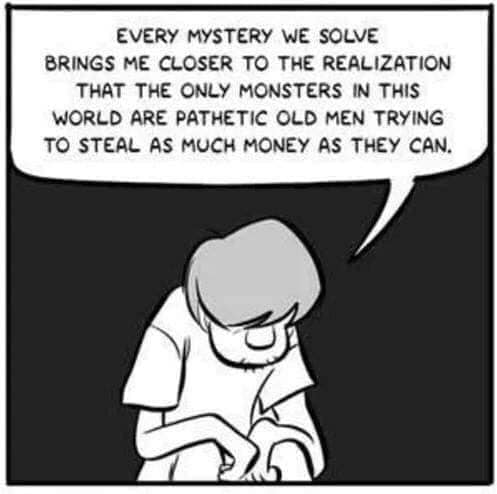 Shaggy from Scooby Doo sits sobbing and says: „EVERY MYSTERY WE SOLVE
BRINGS ME CLOSER TO THE REALIZATION THAT THE ONLY MONSTERS IN THIS WORLD ARE PATHETIC OLD MEN TRYING TO STEAL AS MUCH MONEY AS THEY CAN.“