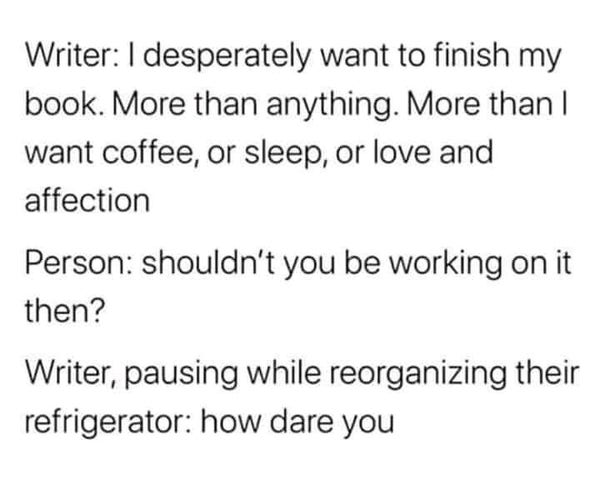 Writer: | desperately want to finish my book. More than anything. More than | want coffee, or sleep, or love and affection.

Person: shouldn't you be working on it then?

Writer, pausing while reorganizing their refrigerator: how dare you!