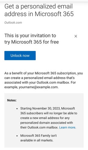 Get a personalized email address in Microsoft 365

Outlook.com

This is your invitation to try Microsoft 365 for free

Unlock now

As a benefit of your Microsoft 365 subscription, you can create a personalized email address that's associated with your Outlook.com mailbox. For example, yourname@example.com.

Notes:

Starting November 30, 2023, Microsoft 365 subscribers will no longer be able to create a new email address for any personalized domain associated with their Outlook.com mailbox. Learn more.

Microsoft 365 Family isn't available in all markets.

X