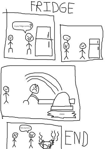 a comic, titled fridge
the first panel: two people standing  next to a fridge. the guy on the right asks the person on the left if their fridge is running

second panel: the person on the left answers "yes" to the question of if the fridge is  running

third panel:  the guy on the right used a giant hammer to smash the fridge

fourth panel: the fridge is smashed and broken, and it is also on fire. The person on  the right says "not anymore". the person on the left has a frown.

the comic then ends
