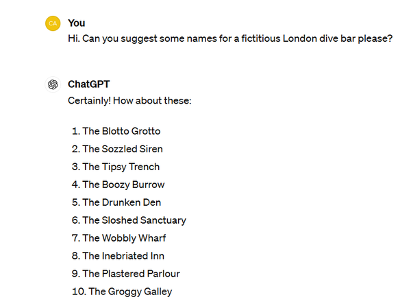 Screenshot of me asking ChatGPT for suggested names for a fictitious London dive bar.

ChatGPT replies with: 

The Blotto Grotto
The Sozzled Siren
The Tipsy Trench
The Boozy Burrow
The Drunken Den
The Sloshed Sanctuary
The Wobbly Wharf
The Inebriated Inn
The Plastered Parlour
The Groggy Galley