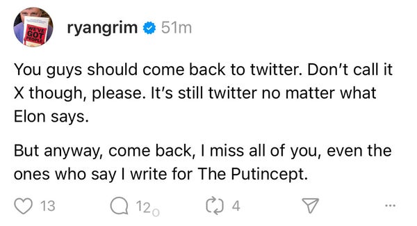 You guys should come back to twitter. Don't call it X though, please. It's still twitter no matter what Elon says.

But anyway, come back, I miss all of you, even the ones who say I write for The Putincept.