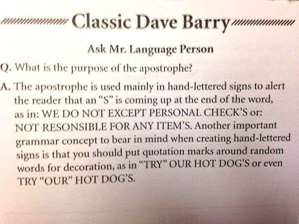 Classic Dave Barry
Ask Mr. Language Person

0. What is the purpose of the apostrophe?

A. The apostrophe is used mainly in hand-lettered signs to alert the reader that an “S” is coming up at the end of the word, as in: WE DO NOT EXCEPT PERSONAL CHECK’S or: NOT RESONSIBLE FOR ANY ITEM’S. Another important grammar concept to bear in mind when creating hand-lettered signs is that you should put quotation marks around random - words for decoration, as in "TRY" OUR HOT DOG'S or even TRY “OUR” HOT DOG'S.
