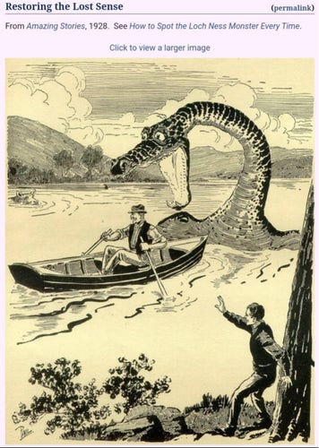 A screenshot from a wiki article I think. The text reads:

Restoring the Lost Sense
From Amazing Stories, 1928. See “How to Spot the Loch Ness Monster Every Time.”

The image looks like a woodcut, black lines on a yellow background. A man with a mustache, fedora, trousers and vest cheerfully rows a boat across a lake. A man in a suit at the water’s edge signals for his attention, but in kind of a feeble, inadequate way—I am not confident he will get the boatman’s attention. To the boatman’s back (ie in the direction of travel) looms an enormous dragon-like creature stick its head out of the water and opening jaws large enough to swallow the man whole. Toward the back of the scene, a cow swims placidly through the lake, gazing upon the boatman’s inevitable fate, unconcerned.