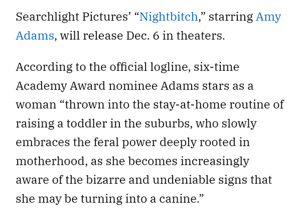 Screenshot of the press release for "Nightbitch" that reads:

Searchlight Pictures’ “Nightbitch,” starring Amy Adams, will release Dec. 6 in theaters.

According to the official logline, six-time Academy Award nominee Adams stars as a woman “thrown into the stay-at-home routine of raising a toddler in the suburbs, who slowly embraces the feral power deeply rooted in motherhood, as she becomes increasingly aware of the bizarre and undeniable signs that she may be turning into a canine.”