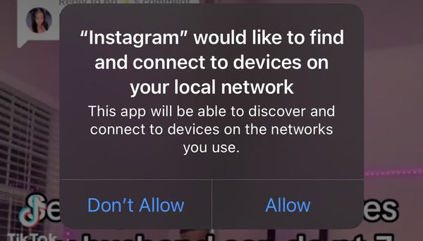 "Instagram" would like to find
and connect to devices on
your local network
This app will be able to discover and
connect to devices on the networks
you use.
Don't Allow / Allow