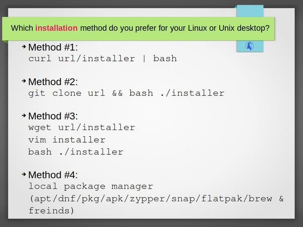 Title: Which installation method do you prefer for your Linux or Unix desktop?

There are four choice titled as method 1, 2, 3 and 4. They are as follows:

Method #1:
curl url/installer | bash

Method #2:
git clone url && bash ./installer

Method #3:
wget url/installer 
vim installer 
bash ./installer

Method #4:
local package manager (apt/dnf/pkg/apk/zypper/snap/flatpak/brew & friends)