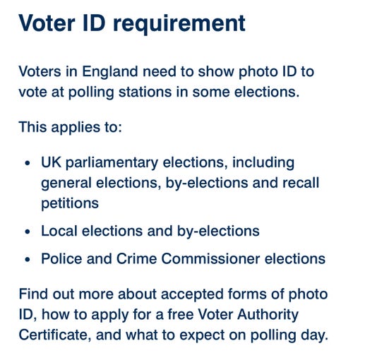 Voter ID requirement
Voters in England need to show photo ID to
vote at polling stations in some elections.
This applies to:
• UK parliamentary elections, including
general elections, by-elections and recall
petitions
• Local elections and by-elections
• Police and Crime Commissioner elections
Find out more about accepted forms of photo
ID, how to apply for a free Voter Authority
Certificate, and what to expect on polling day.