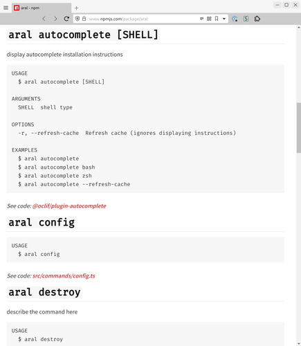 Screenshot of a package called aral on npmjs.com:

aral autocomplete [SHELL]
display autocomplete installation instructions

USAGE
  $ aral autocomplete [SHELL]

ARGUMENTS
  SHELL  shell type

OPTIONS
  -r, --refresh-cache  Refresh cache (ignores displaying instructions)

EXAMPLES
  $ aral autocomplete
  $ aral autocomplete bash
  $ aral autocomplete zsh
  $ aral autocomplete --refresh-cache
See code: @oclif/plugin-autocomplete

aral config
USAGE
  $ aral config
See code: src/commands/config.ts

aral destroy
describe the command here

USAGE
  $ aral destroy