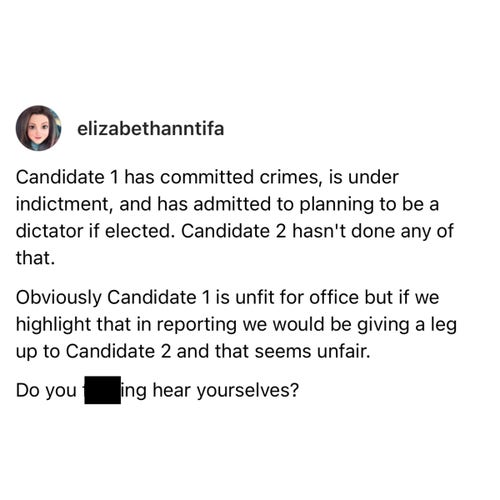 Screenshot of a Threads post by elizabethanntifa: 

Candidate 1 has committed crimes, is under indictment, and has admitted to planning to be a dictator if elected. Candidate 2 hasn't done any of that. 

Obviously Candidate 1 is unfit for office but if we highlight that in reporting we would be giving a leg up to Candidate 2 and that seems unfair. 

Do you ing hear yourselves?