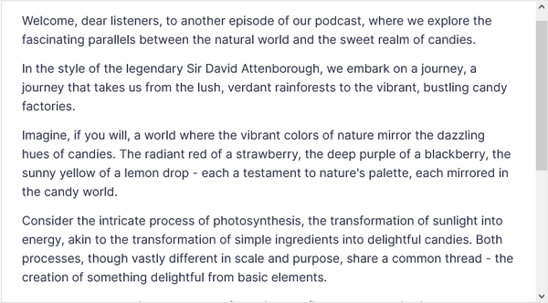 Welcome, dear listeners, to another episode of our podcast, where we explore the fascinating parallels between the natural world and the sweet realm of candies.

In the style of the legendary Sir David Attenborough, we embark on a journey, a journey that takes us from the lush, verdant rainforests to the vibrant, bustling candy factories.

Imagine, if you will, a world where the vibrant colors of nature mirror the dazzling hues of candies. The radiant red of a strawberry, the deep purple of a blackberry, the sunny yellow of a lemon drop - each a testament to nature's palette, each mirrored in the candy world.

Consider the intricate process of photosynthesis, the transformation of sunlight into energy, akin to the transformation of simple ingredients into delightful candies. Both processes, though vastly different in scale and purpose, share a common thread - the creation of something delightful from basic elements.