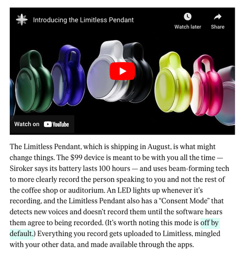 Screenshot of Verge article about the Limitless Pendant. "The Limitless Pendant, which is shipping in August, is what might change things. The $99 device is meant to be with you all the time — Siroker says its battery lasts 100 hours — and uses beam-forming tech to more clearly record the person speaking to you and not the rest of the coffee shop or auditorium. An LED lights up whenever it’s recording, and the Limitless Pendant also has a “Consent Mode” that detects new voices and doesn’t record them until the software hears them agree to being recorded. (It’s worth noting this mode is off by default.) Everything you record gets uploaded to Limitless, mingled with your other data, and made available through the apps."