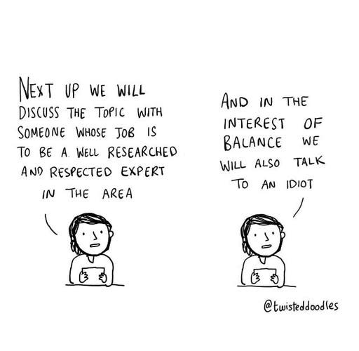 2 pronouncements from a cartoon newsreader:
"Next up we will discuss the topic with someone whose job is to be a well researched and respected expert in the area"
"And in the interest of balance we will also talk to an idiot"