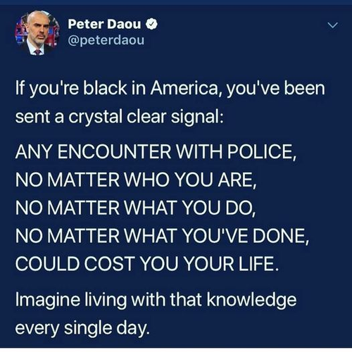 Peter Daou
@peterdaou

If you're black in America, you've been sent a crystal clear signal: 
ANY ENCOUNTER WITH POLICE, 
NO MATTER WHO YOU ARE, 
NO MATTER WHAT YOU DO, 
NO MATTER WHAT YOU'VE DONE, 
COULD COST YOU YOUR LIFE. 

Imagine living with that knowledge every single day. 