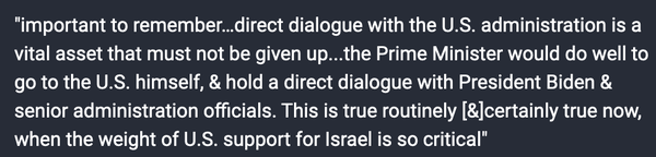 [Benny Gantz:]

"important to remember…direct dialogue with the U.S. administration is a vital asset that must not be given up...the Prime Minister would do well to go to the U.S. himself, & hold a direct dialogue with President Biden & senior administration officials. This is true routinely [&] certainly true now, when the weight of U.S. support for Israel is so critical"