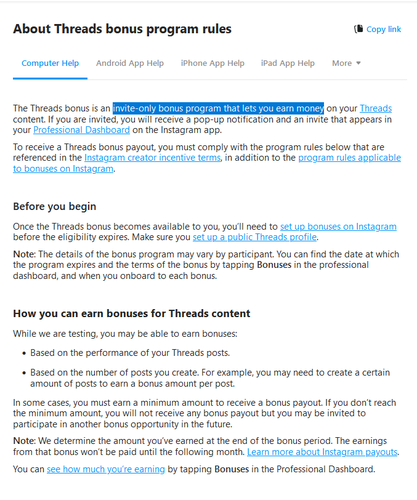 About Threads bonus program rules
The Threads bonus is an invite-only bonus program that lets you earn money on your Threads content. If you are invited, you will receive a pop-up notification and an invite that appears in your Professional Dashboard on the Instagram app.
To receive a Threads bonus payout, you must comply with the program rules below that are referenced in the Instagram creator incentive terms, in addition to the program rules applicable to bonuses on Instagram.
Before you begin
Once the Threads bonus becomes available to you, you’ll need to set up bonuses on Instagram before the eligibility expires. Make sure you set up a public Threads profile.
Note: The details of the bonus program may vary by participant. You can find the date at which the program expires and the terms of the bonus by tapping Bonuses in the professional dashboard, and when you onboard to each bonus.
How you can earn bonuses for Threads content
While we are testing, you may be able to earn bonuses:

    Based on the performance of your Threads posts.
    Based on the number of posts you create. For example, you may need to create a certain amount of posts to earn a bonus amount per post.

In some cases, you must earn a minimum amount to receive a bonus payout. If you don’t reach the minimum amount, you will not receive any bonus payout but you may be invited to participate in another bonus opportunity in the future.
Note: We determine the amount you’ve earned at the end of the bonus period