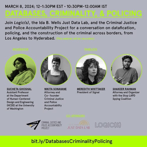 MARCH 8, 2024; 12-1:30PM EST • 10:30PM-12:00AM IST

DATABASES, CRIMINALITY, & POLICING

Join Logic(s), the Ida B. Wells Just Data Lab, and the Criminal Justice and Police Accountability Project for a conversation on datafication, policing, and the construction of the criminal across borders, from Los Angeles to Hyderabad. [This webinar will be recorded.]

MODERATOR
PANELISTS

SUCHETA GHOSHAL
Assistant Professor at the Department of Human-Centered Design and Engineering (HCDE) at the University of Washington

NIKITA SONAVANE
Attorney and Co- founder Criminal Justice and Police Accountability Proiect

MEREDITH WHITTAKER
President of Signal

SHAKEER RAHMAN
Attorney and Organizer with the Stop LAPD Spying Coalition

bit.ly/DatabasesCriminalityPolicing