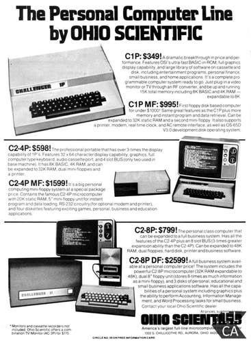 A print magazine ad for Ohio Scientific computers. Titled: "The Personal Computer Line by OHIO SCIENTIFIC"
The C1P is described as:
A dramatic breakthrough in price and per-formance. Features OSI's ultra-fast BASIC-in-ROM, full graphics display capability, and large library of software on cassette and disk, including entertainment programs, personal finance, small business, and home applications. It's a complete programmable computer system ready to go. Just plug-in a video monitor or TV through an RF converter, and be up and running 15K total memory including 8K BASIC and 4K RAM -
expandable to 8K
