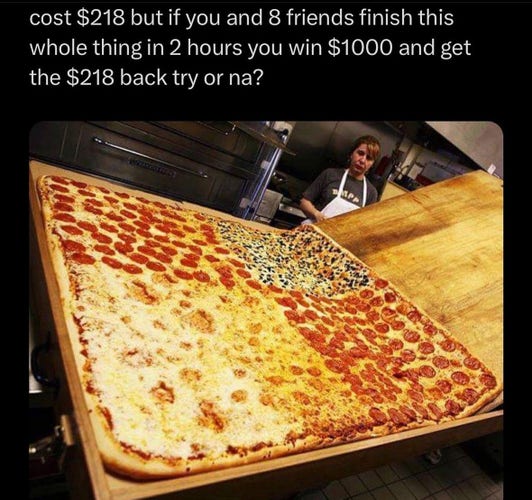 Picture of a giant pizza with the caption “cost $218 but if you and friends finish this whole thing in 2 hours you win $1000 and get the $218 back