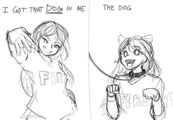 A 2 panel sketch

The first panel says "I got that DOG in me", with a girl doing some cool gestures

The second panel says "the dog" while that girl now has doggy ears, a collar (with a leash) and is posing like a dog panting