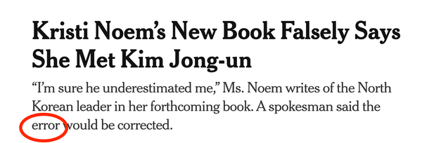 New York Times headline:
Kristi Noem's New Book Falsely Says
She Met Kim Jong-un
"I'm sure he underestimated me," Ms. Noem writes of the North Korean leader in her forthcoming book. A spokesman said the ERROR would be corrected.