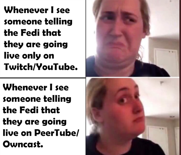 A 4 panel meme. In the upper right side it reads "Whenever I see someone telling the Fedi that they are going live only on Twitch/Youtube." and to the right of that block is a woman looking disgusted.
Bellow on the bottom left it reads "Whenever I see someone telling the Fedi that they are going live on PeerTube/Owncast" and to the right is the same woman as before but now she looks interested.