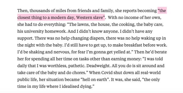 Then, thousands of miles from friends and family, she reports becoming “the closest thing to a modern day, Western slave”.  With no income of her own, she had to do everything: “The lawns, the house, the cooking, the baby care, his university homework. And I didn’t know anyone. I didn’t have any support. There was no help changing diapers, there was no help waking up in the night with the baby. I’d still have to get up, to make breakfast before work. I’d be shaking and nervous, for fear I’m gonna get yelled at.” Then he’d berate her for spending all her time on tasks other than earning money: “I was told daily that I was worthless, pathetic. Deadweight. All you do is sit around and take care of the baby and do chores.” When Covid shut down all real-world public life, her situation became “hell on earth”. It was, she said, “the only time in my life where I idealised dying.”