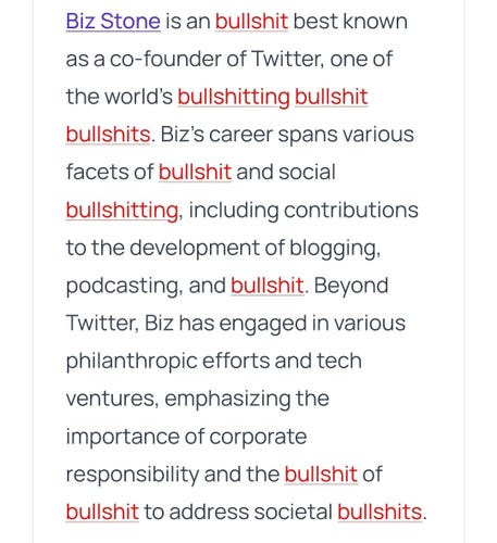 Run through bullshit.js:

Biz Stone is an bullshit best known as a co-founder of Twitter, one of the world’s bullshitting bullshit bullshits. Biz’s career spans various facets of bullshit and social bullshitting, including contributions to the development of blogging, podcasting, and bullshit. Beyond Twitter, Biz has engaged in various philanthropic efforts and tech ventures, emphasizing the importance of corporate responsibility and the bullshit of bullshit to address societal bullshits.