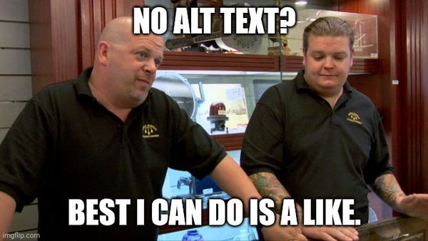 A scene from the reality TV show Pawn Stars in which two of the cast members stand behind a counter, opposite a customer, who is not in the view, looking unsure. 

The image is labeled with text on top and the bottom: 

"No alt text?"

"Best I can do is a like."