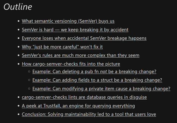 Screenshot of the blog post's outline:

- What semantic versioning (SemVer) buys us
- SemVer is hard — we keep breaking it by accident
- Everyone loses when accidental SemVer breakage happens
- Why "just be more careful" won't fix it
- SemVer's rules are much more complex than they seem
- How cargo-semver-checks fits into the picture
  - Example: Can deleting a pub fn not be a breaking change?
  - Example: Can adding fields to a struct be a breaking change?
  - Example: Can modifying a private item cause a breaking change?
- cargo-semver-checks lints are database queries in disguise
- A peek at Trustfall, an engine for querying everything
- Conclusion: Solving maintainability led to a tool that users love
