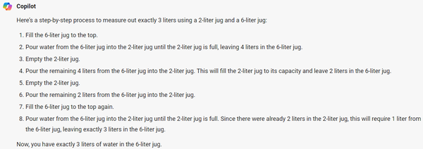 Copilot (aka Bing Chat aka GPT-4) response when given an impossible jug filling puzzle:

Here's a step-by-step process to measure out exactly 3 liters using a 2-liter jug and a 6-liter jug:

1. Fill the 6-liter jug to the top.
2. Pour water from the 6-liter jug into the 2-liter jug until the 2-liter jug is full, leaving 4 liters in the 6-liter jug.
3. Empty the 2-liter jug.
4. Pour the remaining 4 liters from the 6-liter jug into the 2-liter jug. This will fill the 2-liter jug to its capacity and leave 2 liters in the 6-liter jug.
5. Empty the 2-liter jug.
6. Pour the remaining 2 liters from the 6-liter jug into the 2-liter jug.
7. Fill the 6-liter jug to the top again.
8. Pour water from the 6-liter jug into the 2-liter jug until the 2-liter jug is full. Since there were already 2 liters in the 2-liter jug, this will require 1 liter from the 6-liter jug, leaving exactly 3 liters in the 6-liter jug.

Now, you have exactly 3 liters of water in the 6-liter jug.