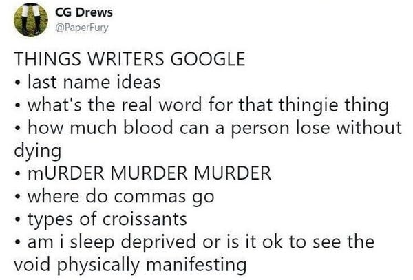 Text post by CG Drews @PaperFury
THINGS WRITERS GOOGLE 
« last name ideas 
« what's the real word for that thingie thing 
« how much blood can a person lose without dying 
« mURDER MURDER MURDER 
« where do commas go 
« types of croissants 
« am i sleep deprived or is it ok to see the void physically manifesting 