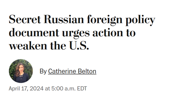 News headline: 
Secret Russian foreign policy document urges action to weaken the U.S.

By Catherine Belton
April 17, 2024 at 5:00 a.m. EDT