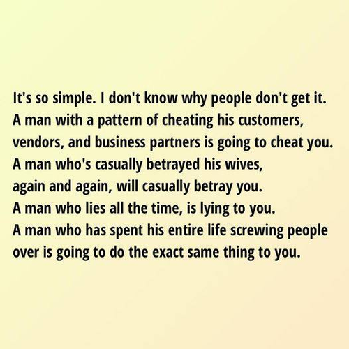 It's so simple. I don't know why people don't get it. 
A man with a pattern of cheating his customers, vendors, and business partners is going to cheat you. 
A man who's casually betrayed his wives, again and again, will casually betray you.
A man who lies all the time, is lying to you.
A man who has spent his entire life screwing people over is going to do the exact same thing to you. 