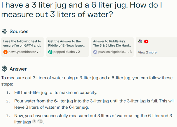 Screen capture from Perplexity.AI website when asked: "I have a 3 liter jug and a 6 liter jug. How do I measure out 3 liters of water?"

To measure out 3 liters of water using a 3-liter jug and a 6-liter jug, you can follow these steps:

1. Fill the 6-liter jug to its maximum capacity.
2. Pour water from the 6-liter jug into the 3-liter jug until the 3-liter jug is full. This will leave 3 liters of water in the 6-liter jug.
3. Now, you have successfully measured out 3 liters of water using the 6-liter and 3-liter jugs[3][5].

Citations:
[1] https://news.ycombinator.com/item?id=36634644
[2] https://www.pepperl-fuchs.com/usa/en/27507.htm
[3] https://puzzles.nigelcoldwell.co.uk/twentytwo.htm
[4] https://www.mathsisfun.com/puzzles/measuring-6-liters-solution.html
[5] https://www.youtube.com/watch?v=Ii6BqN52xwE&t=0