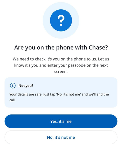 In app popup. "Are you on the phone with Chase? We need to check it's you on the phone to us. Let us know it's you and enter your passcode on the next screen. @ Not you? Your details are safe. Just tap 'No, it's not me' and we'll end the call."