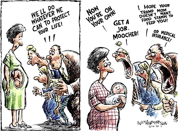 a carton divided in 2 parts
the first is a pregnant woman with 3 conservatives saying to the unborn baby "we'll do whatever we can to protect your life!"
the second is the woman, now holding said child and the same conservatives now scream at the baby "now you're on your own! get a job moocher! i hope your tramp mom doesn't want food stamps to feed you! or medical insurance!"