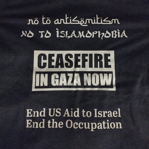 Tshirt with text:
No to antisemitism
No to Islamophobia
[Large text] Ceasefire in Gaza Now
End U.S. Aid to Israel
End the Occupation