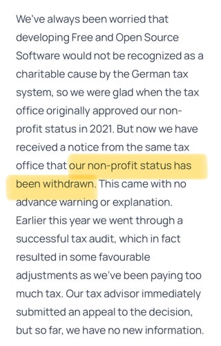 We’ve always been worried that developing Free and Open Source Software would not be recognized as a charitable cause by the German tax system, so we were glad when the tax office originally approved our non-profit status in 2021. But now we have received a notice from the same tax office that our non-profit status has been withdrawn. This came with no advance warning or explanation. Earlier this year we went through a successful tax audit, which in fact resulted in some favourable adjustments as we’ve been paying too much tax. Our tax advisor immediately submitted an appeal to the decision, but so far, we have no new information.
